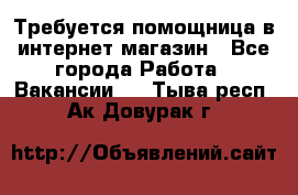 Требуется помощница в интернет-магазин - Все города Работа » Вакансии   . Тыва респ.,Ак-Довурак г.